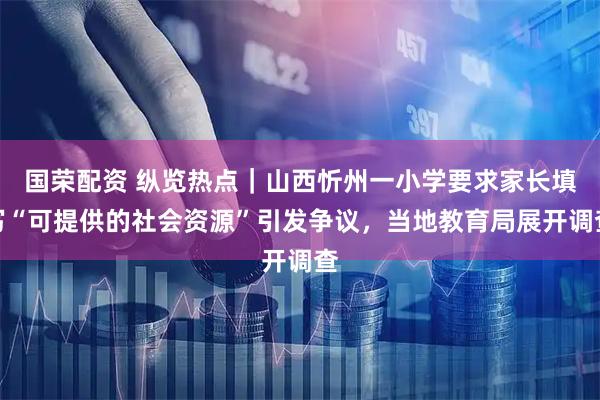国荣配资 纵览热点｜山西忻州一小学要求家长填写“可提供的社会资源”引发争议，当地教育局展开调查