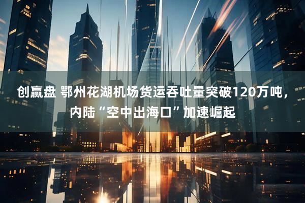 创赢盘 鄂州花湖机场货运吞吐量突破120万吨，内陆“空中出海口”加速崛起