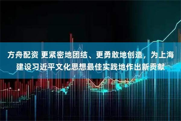 方舟配资 更紧密地团结、更勇敢地创造，为上海建设习近平文化思想最佳实践地作出新贡献