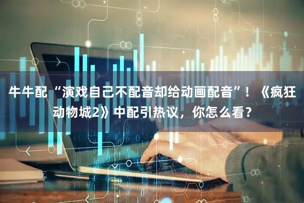 牛牛配 “演戏自己不配音却给动画配音”！《疯狂动物城2》中配引热议，你怎么看？