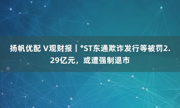 扬帆优配 V观财报｜*ST东通欺诈发行等被罚2.29亿元，或遭强制退市
