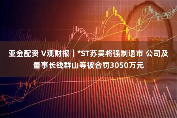 亚金配资 V观财报｜*ST苏吴将强制退市 公司及董事长钱群山等被合罚3050万元