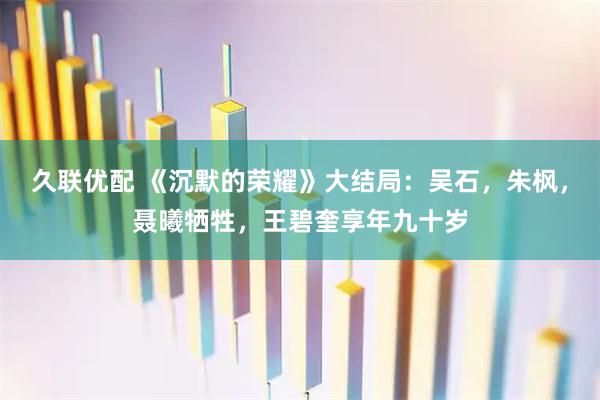 久联优配 《沉默的荣耀》大结局：吴石，朱枫，聂曦牺牲，王碧奎享年九十岁