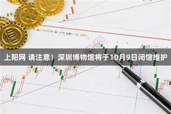 上阳网 请注意！深圳博物馆将于10月9日闭馆维护