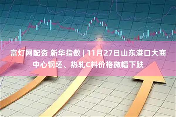 富灯网配资 新华指数 | 11月27日山东港口大商中心钢坯、热轧C料价格微幅下跌