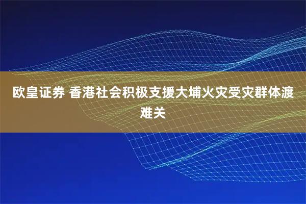 欧皇证券 香港社会积极支援大埔火灾受灾群体渡难关