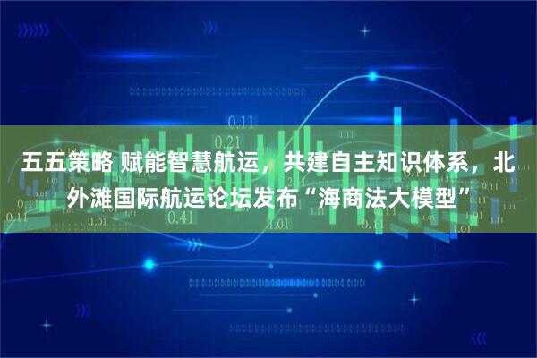 五五策略 赋能智慧航运，共建自主知识体系，北外滩国际航运论坛发布“海商法大模型”