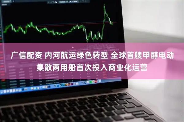 广信配资 内河航运绿色转型 全球首艘甲醇电动集散两用船首次投入商业化运营