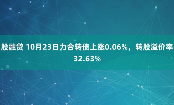 股融贷 10月23日力合转债上涨0.06%，转股溢价率32.63%