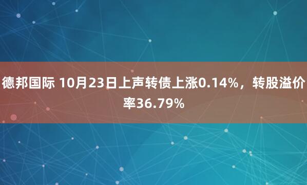 德邦国际 10月23日上声转债上涨0.14%，转股溢价率36.79%