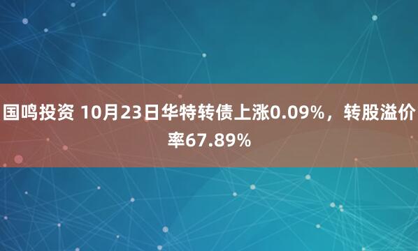 国鸣投资 10月23日华特转债上涨0.09%，转股溢价率67.89%