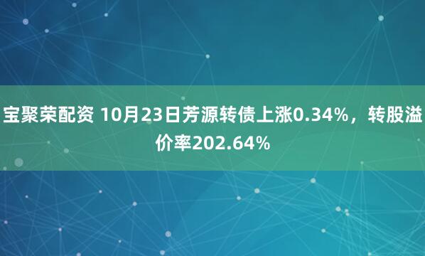 宝聚荣配资 10月23日芳源转债上涨0.34%，转股溢价率202.64%