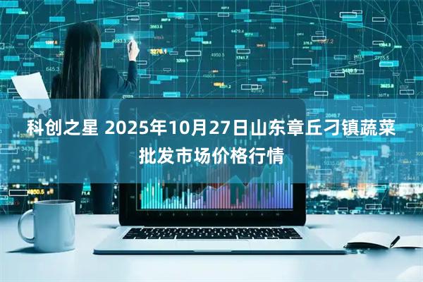 科创之星 2025年10月27日山东章丘刁镇蔬菜批发市场价格行情