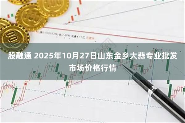 股融通 2025年10月27日山东金乡大蒜专业批发市场价格行情