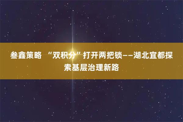 叁鑫策略  “双积分”打开两把锁——湖北宜都探索基层治理新路