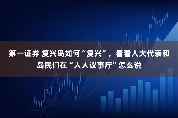 第一证券 复兴岛如何“复兴”，看看人大代表和岛民们在“人人议事厅”怎么说