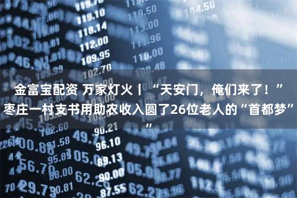 金富宝配资 万家灯火丨 “天安门,俺们来了!”枣庄一村支书用助农收入圆了26位老人的“首都梦”
