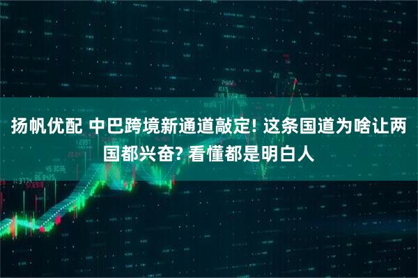 扬帆优配 中巴跨境新通道敲定! 这条国道为啥让两国都兴奋? 看懂都是明白人