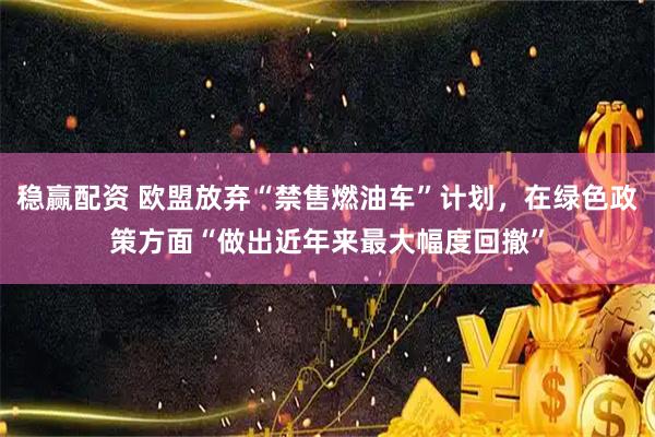 稳赢配资 欧盟放弃“禁售燃油车”计划，在绿色政策方面“做出近年来最大幅度回撤”