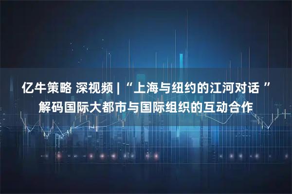 亿牛策略 深视频 | “上海与纽约的江河对话 ”解码国际大都市与国际组织的互动合作