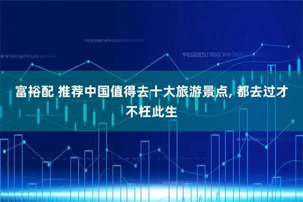 富裕配 推荐中国值得去十大旅游景点, 都去过才不枉此生