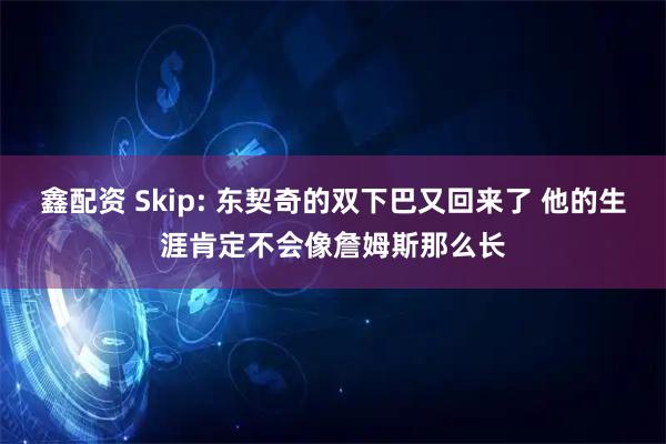 鑫配资 Skip: 东契奇的双下巴又回来了 他的生涯肯定不会像詹姆斯那么长